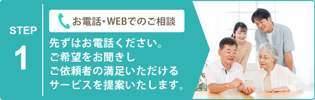 お電話・WEBでのご相談 先ずはお電話ください。 ご希望をお聞きしご依頼者の満足いただけるサービスを提案いたします。