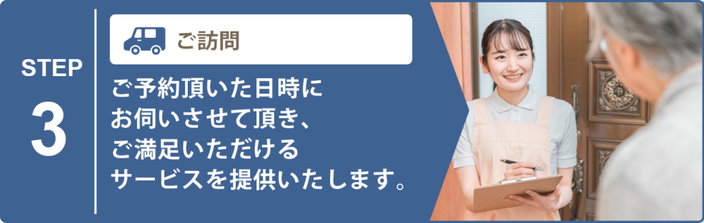 ご訪問 ご予約頂いた日時にお伺いさせて頂き、ご満足いただけるサービスを提供いたします。