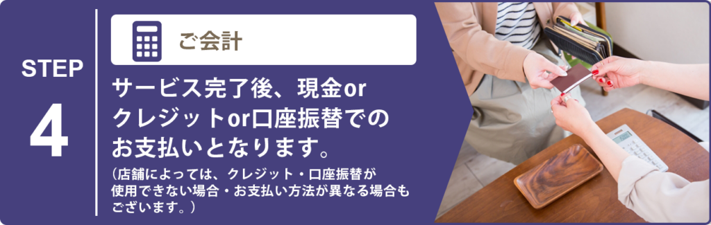 お会計 サービス完了後、現金orクレジットor口座振替でのお支払いとなります。 （店舗によっては、クレジット・口座振替が使用できない場合・お支払い方法が異なる場合もございます。）